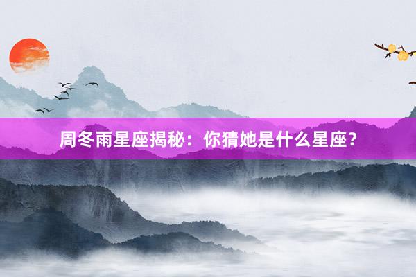 周冬雨星座揭秘:你猜她是什么星座?